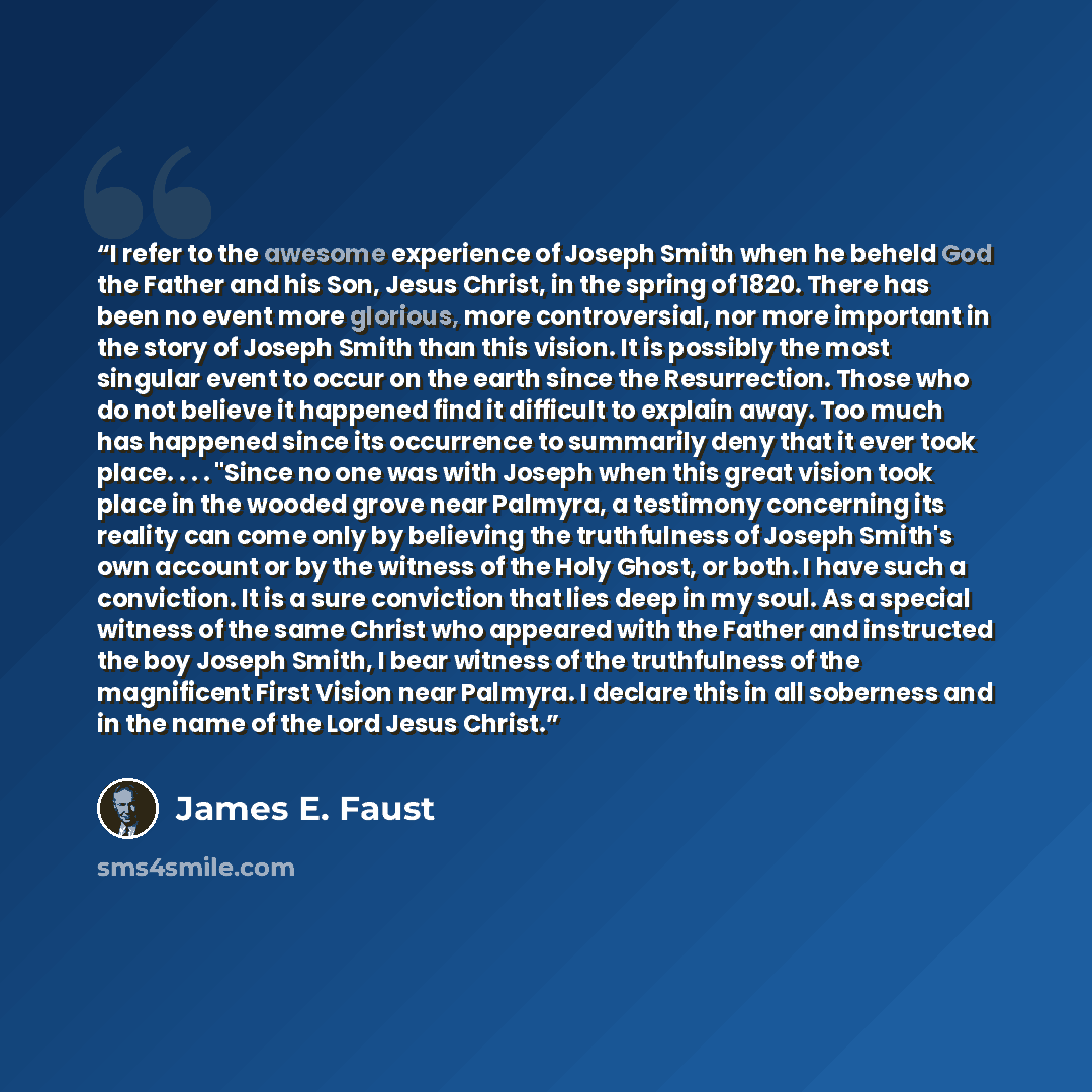 “I refer to the awesome experience of Joseph Smith when he beheld God the Father and his Son, Jesus Christ, in the spring of 1820. There has been no event more glorious, more controversial, nor more important in the story of Joseph Smith than this vision. It is possibly the most singular event to…” quote by James E. Faust
