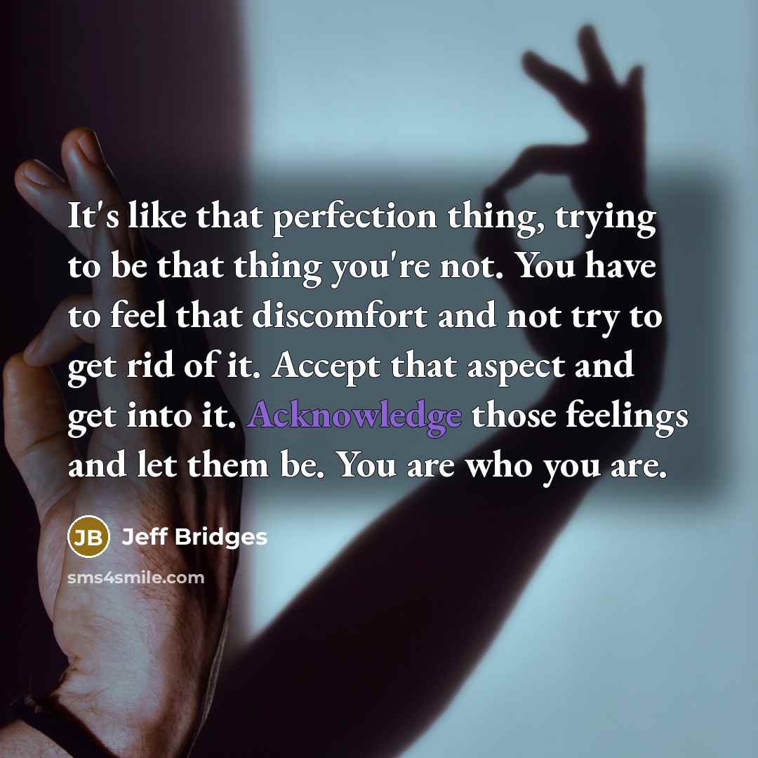 “It's like that perfection thing, trying to be that thing you're not. You have to feel that discomfort and not try to get rid of it. Accept that aspect and get into it. Acknowledge those feelings and let them be. You are who you are.” quote by Jeff Bridges