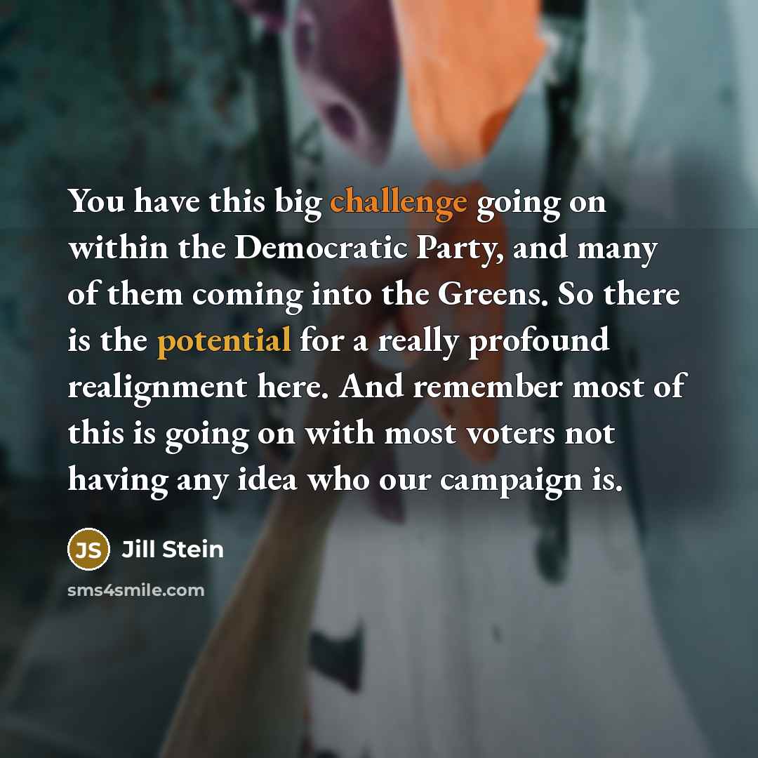 “You have this big challenge going on within the Democratic Party, and many of them coming into the Greens. So there is the potential for a really profound realignment here. And remember most of this is going on with most voters not having any idea who our campaign is.” quote by Jill Stein