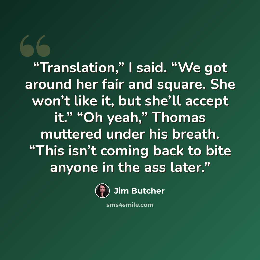 “Translation,” I said. “We got around her fair and square. She won’t like it, but she’ll accept it.” “Oh yeah,” Thomas muttered under his breath. “This isn’t coming back to bite anyone in the ass later.” quote by Jim Butcher