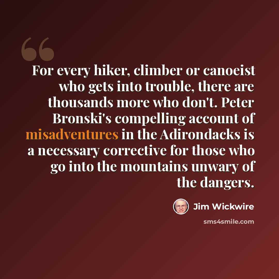 “For every hiker, climber or canoeist who gets into trouble, there are thousands more who don't. Peter Bronski's compelling account of misadventures in the Adirondacks is a necessary corrective for those who go into the mountains unwary of the dangers.” quote by Jim Wickwire