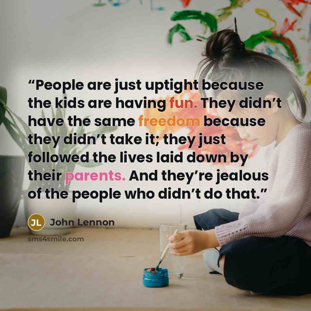 “People are just uptight because the kids are having fun. They didn’t have the same freedom because they didn’t take it; they just followed the lives laid down by their parents. And they’re jealous of the people who didn’t do that.” quote by John Lennon