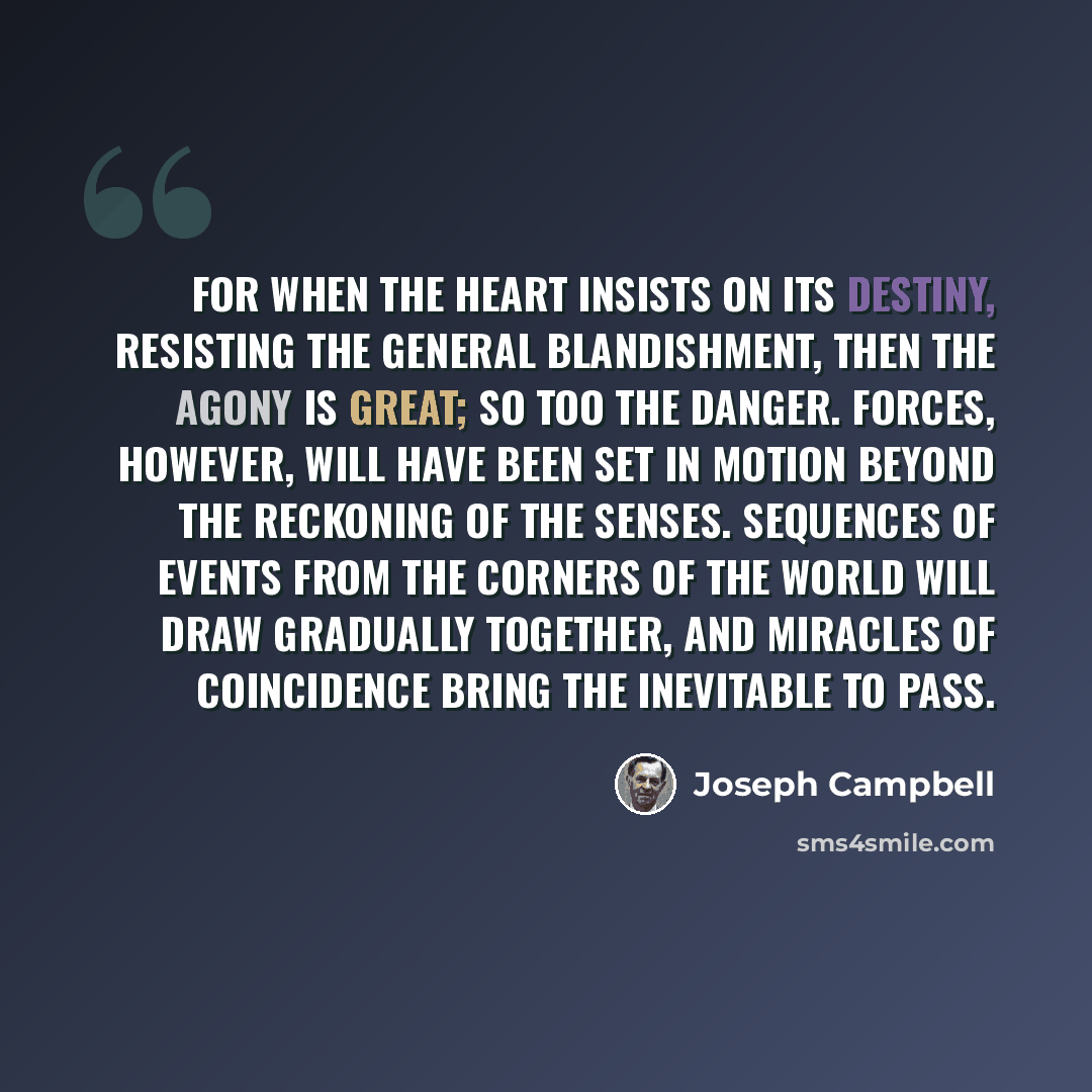 “For when the heart insists on its destiny, resisting the general blandishment, then the agony is great; so too the danger. Forces, however, will have been set in motion beyond the reckoning of the senses. Sequences of events from the corners of the world will draw gradually together, and miracles…” quote by Joseph Campbell