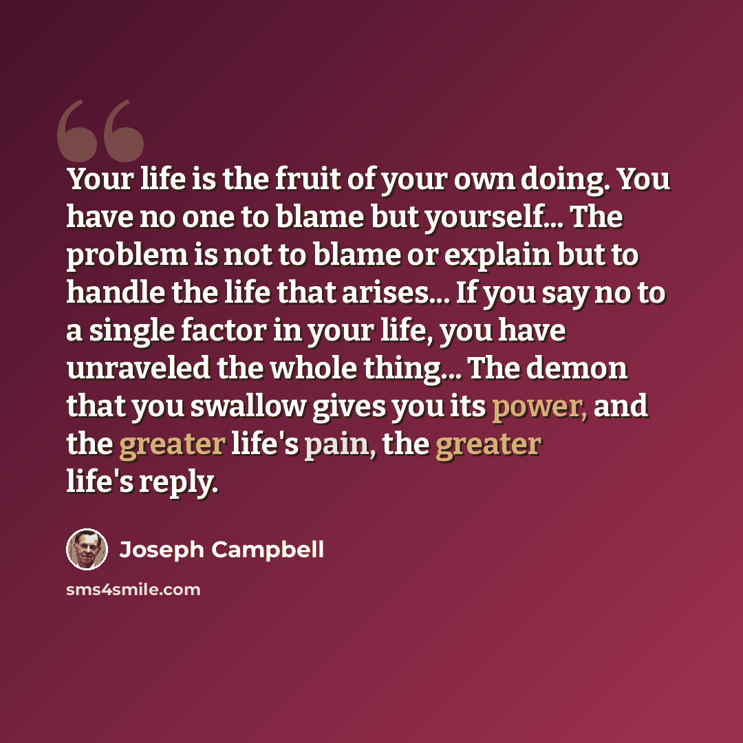 “Your life is the fruit of your own doing. You have no one to blame but yourself... The problem is not to blame or explain but to handle the life that arises... If you say no to a single factor in your life, you have unraveled the whole thing... The demon that you swallow gives you its power, and…” quote by Joseph Campbell