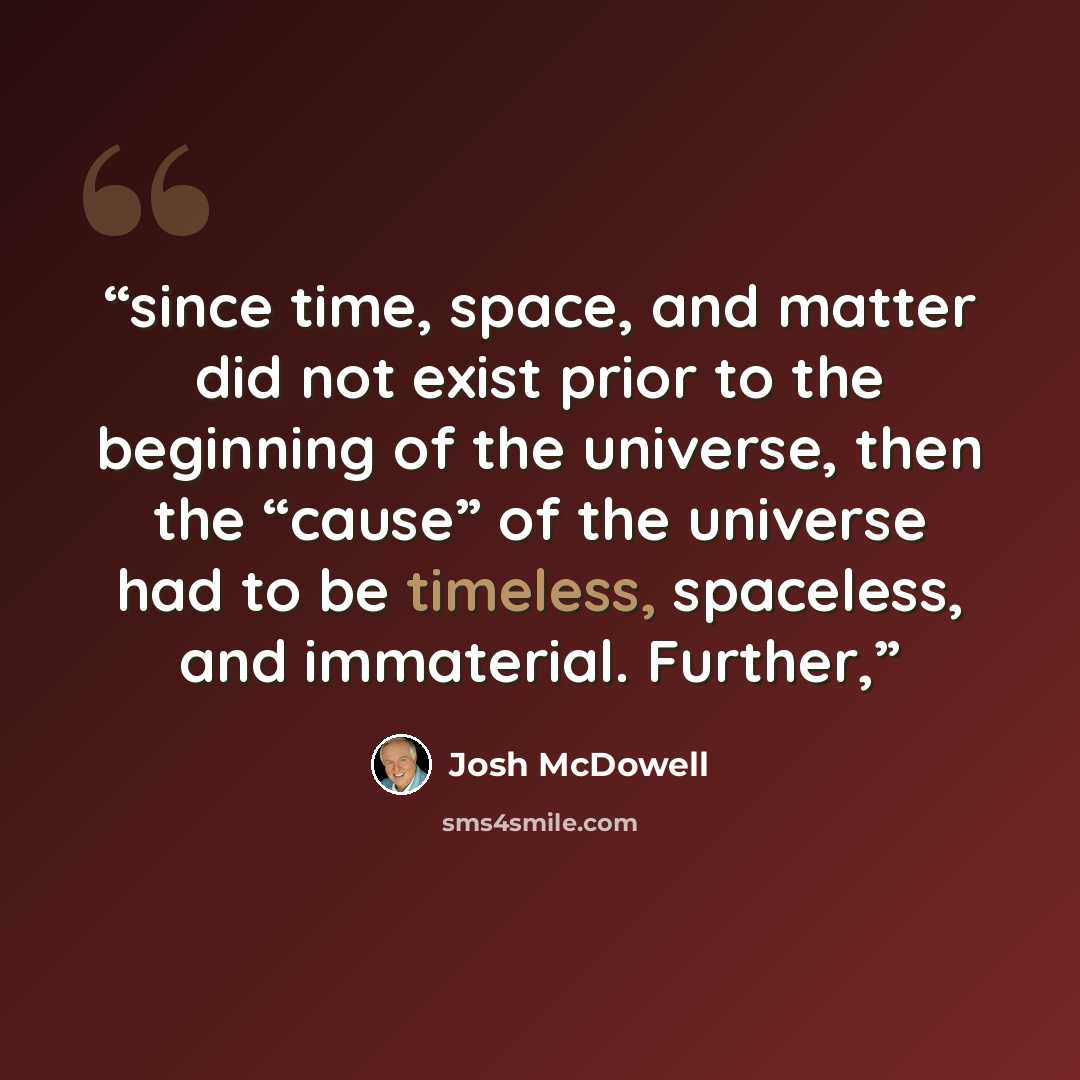“since time, space, and matter did not exist prior to the beginning of the universe, then the “cause” of the universe had to be timeless, spaceless, and immaterial. Further,” quote by Josh McDowell