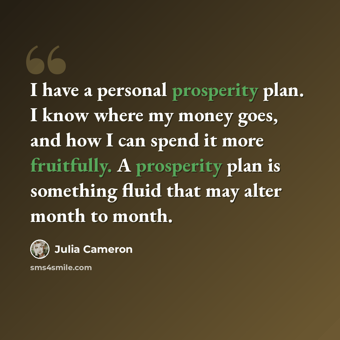 “I have a personal prosperity plan. I know where my money goes, and how I can spend it more fruitfully. A prosperity plan is something fluid that may alter month to month.” quote by Julia Cameron