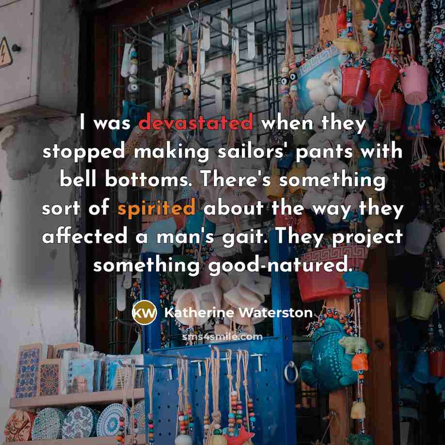 “I was devastated when they stopped making sailors' pants with bell bottoms. There's something sort of spirited about the way they affected a man's gait. They project something good-natured.” quote by Katherine Waterston