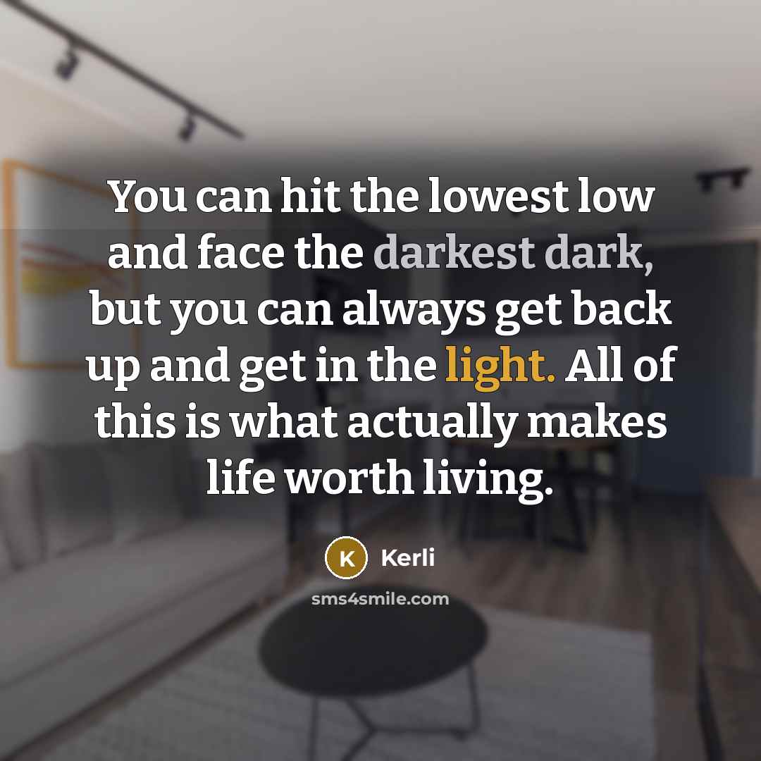 “You can hit the lowest low and face the darkest dark, but you can always get back up and get in the light. All of this is what actually makes life worth living.” quote by Kerli