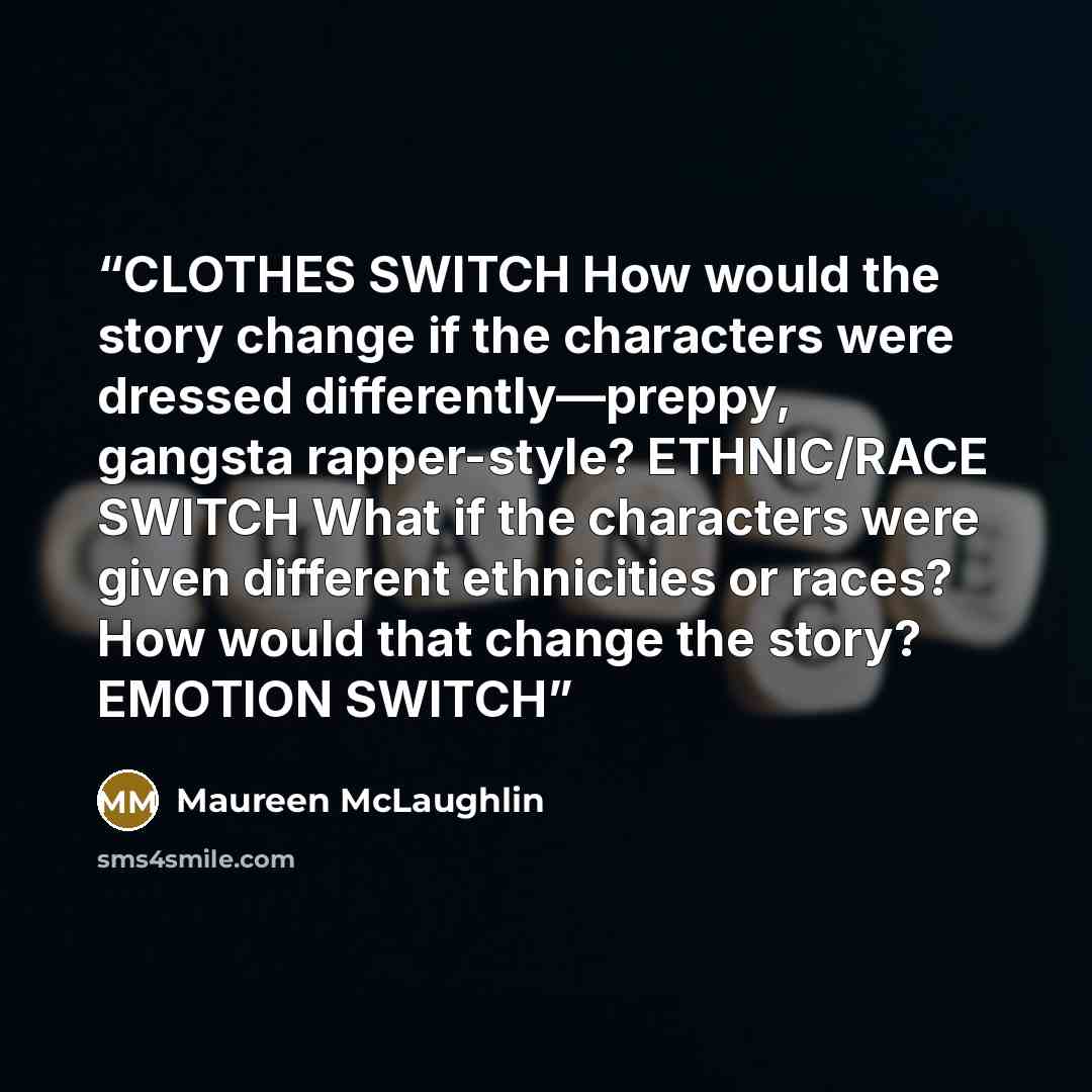 “CLOTHES SWITCH How would the story change if the characters were dressed differently—preppy, gangsta rapper-style? ETHNIC/RACE SWITCH What if the characters were given different ethnicities or races? How would that change the story? EMOTION SWITCH” quote by Maureen McLaughlin