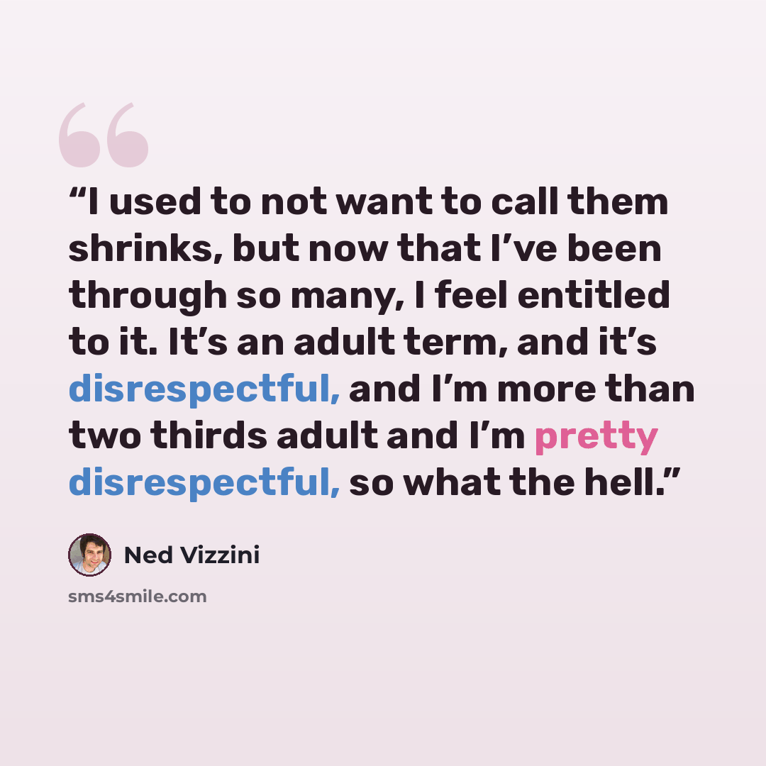 “I used to not want to call them shrinks, but now that I’ve been through so many, I feel entitled to it. It’s an adult term, and it’s disrespectful, and I’m more than two thirds adult and I’m pretty disrespectful, so what the hell.” quote by Ned Vizzini