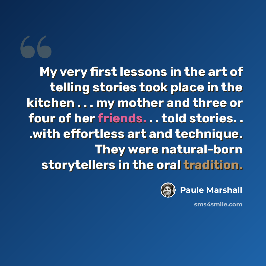 “My very first lessons in the art of telling stories took place in the kitchen . . . my mother and three or four of her friends. . . told stories. . .with effortless art and technique. They were natural-born storytellers in the oral tradition.” quote by Paule Marshall