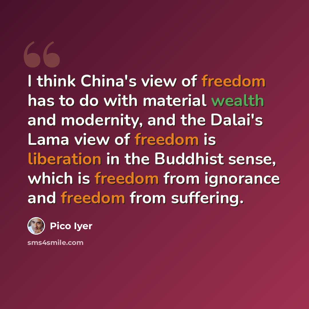 “I think China's view of freedom has to do with material wealth and modernity, and the Dalai's Lama view of freedom is liberation in the Buddhist sense, which is freedom from ignorance and freedom from suffering.” quote by Pico Iyer
