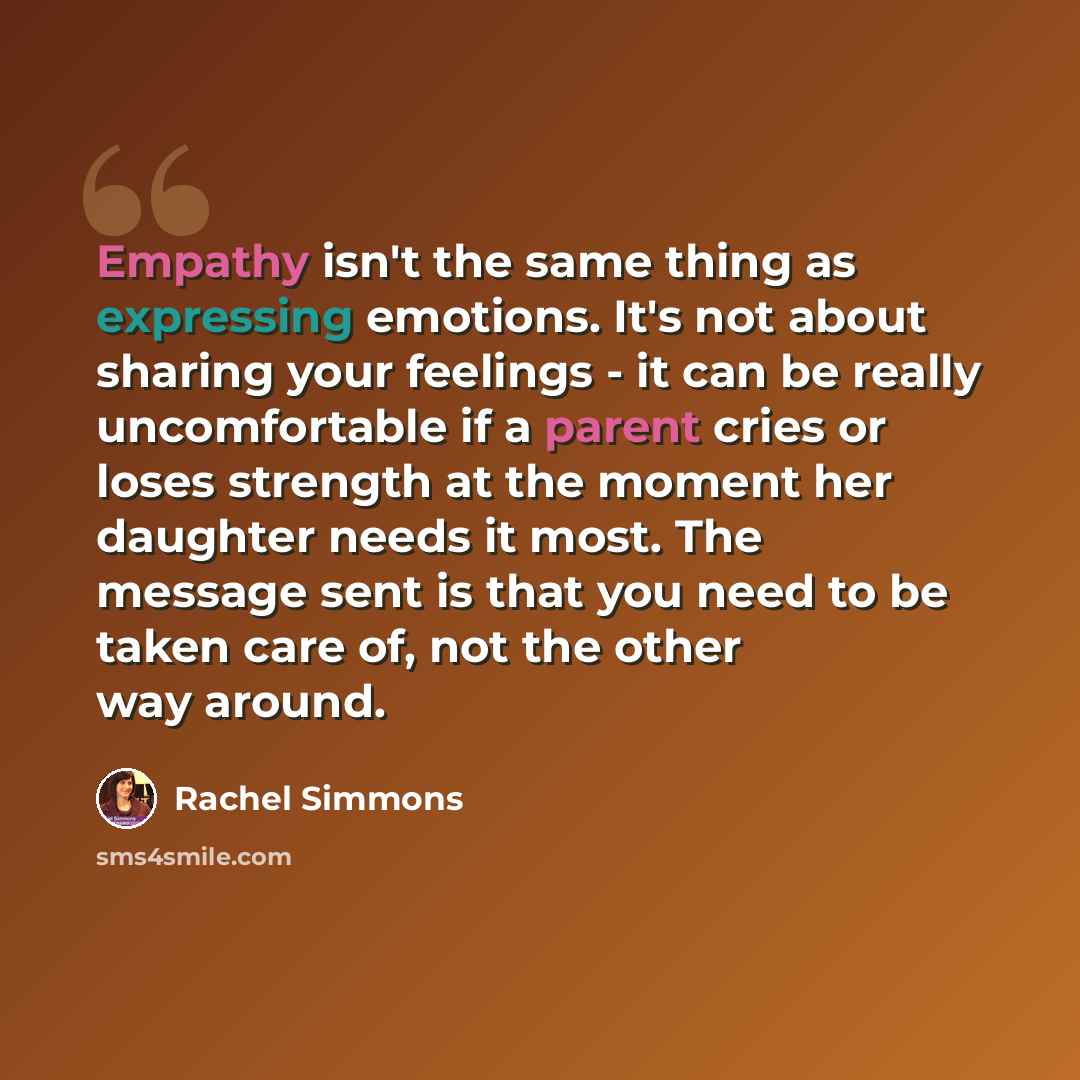 “Empathy isn't the same thing as expressing emotions. It's not about sharing your feelings - it can be really uncomfortable if a parent cries or loses strength at the moment her daughter needs it most. The message sent is that you need to be taken care of, not the other way around.” quote by Rachel Simmons