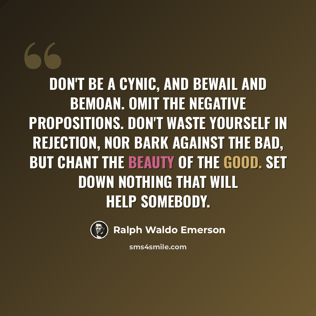 “Don't be a cynic, and bewail and bemoan. Omit the negative propositions. Don't waste yourself in rejection, nor bark against the bad, but chant the beauty of the good. Set down nothing that will help somebody.” quote by Ralph Waldo Emerson