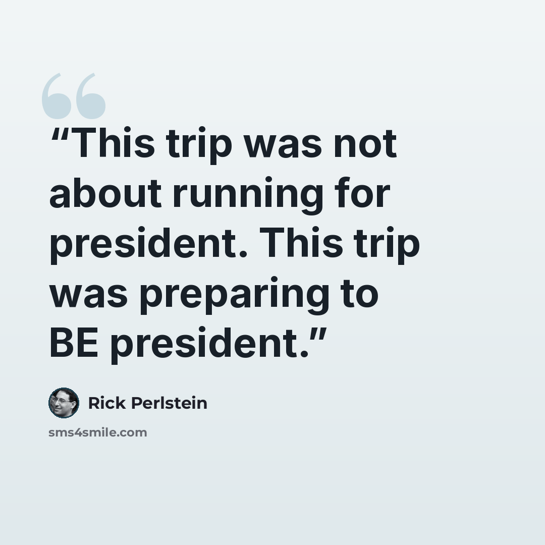 “This trip was not about running for president. This trip was preparing to BE president.” quote by Rick Perlstein