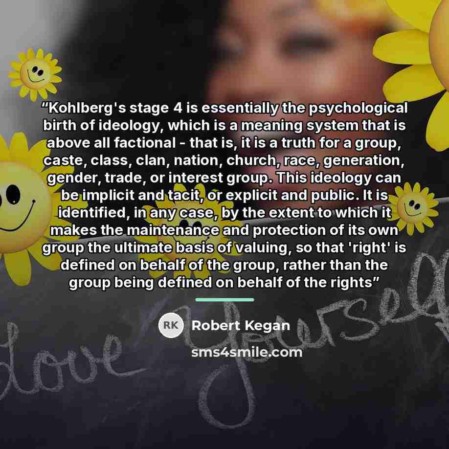 “Kohlberg's stage 4 is essentially the psychological birth of ideology, which is a meaning system that is above all factional - that is, it is a truth for a group, caste, class, clan, nation, church, race, generation, gender, trade, or interest group. This ideology can be implicit and tacit, or…” quote by Robert Kegan