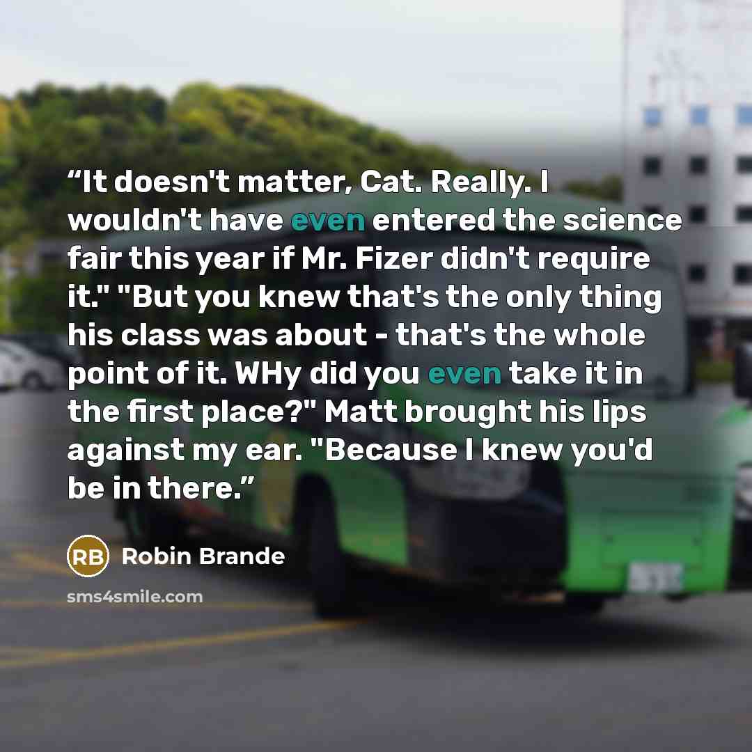 “It doesn't matter, Cat. Really. I wouldn't have even entered the science fair this year if Mr. Fizer didn't require it." "But you knew that's the only thing his class was about - that's the whole point of it. WHy did you even take it in the first place?" Matt brought his lips against my ear…” quote by Robin Brande
