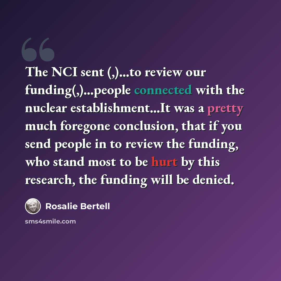“The NCI sent (,)...to review our funding(,)...people connected with the nuclear establishment...It was a pretty much foregone conclusion, that if you send people in to review the funding, who stand most to be hurt by this research, the funding will be denied.” quote by Rosalie Bertell