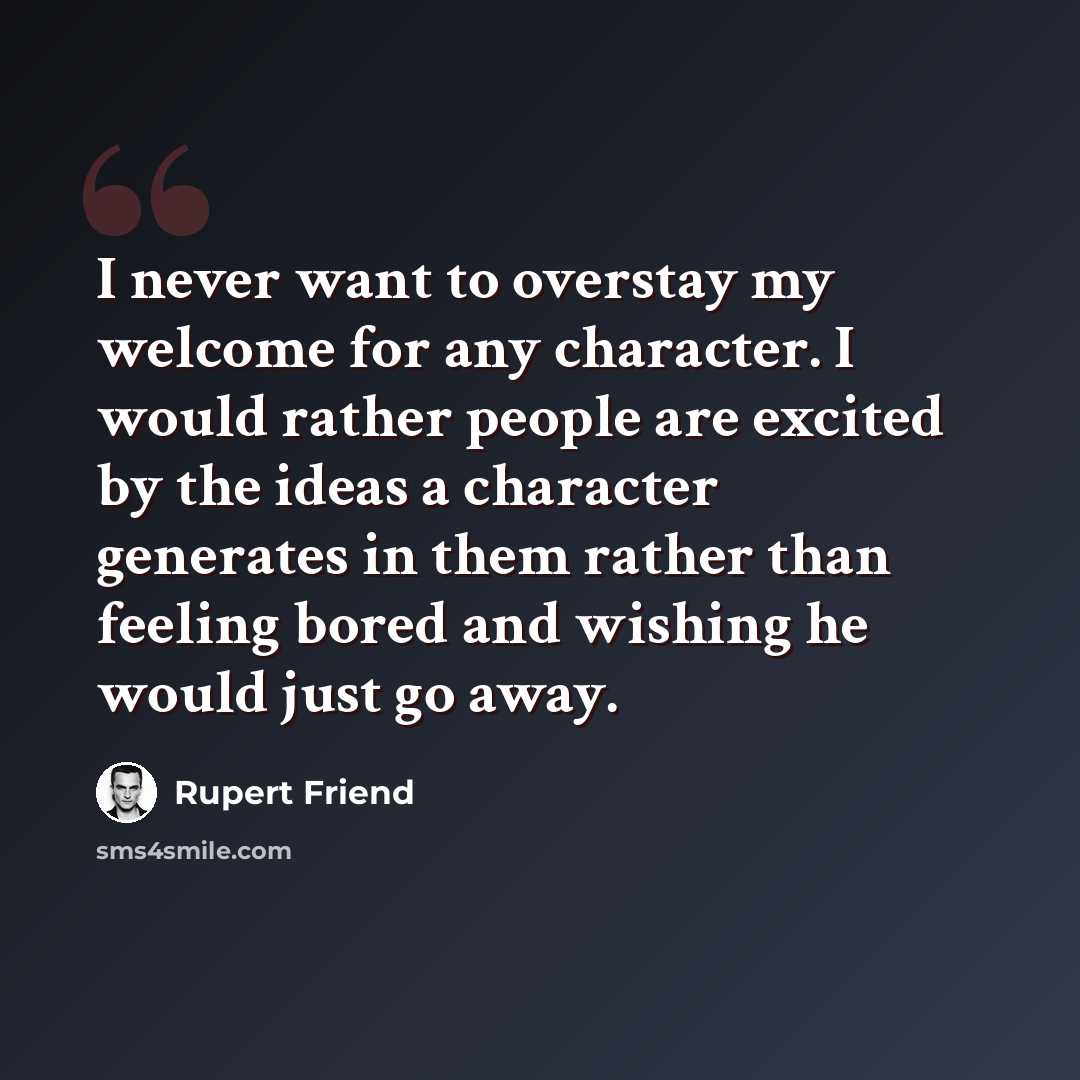 “I never want to overstay my welcome for any character. I would rather people are excited by the ideas a character generates in them rather than feeling bored and wishing he would just go away.” quote by Rupert Friend