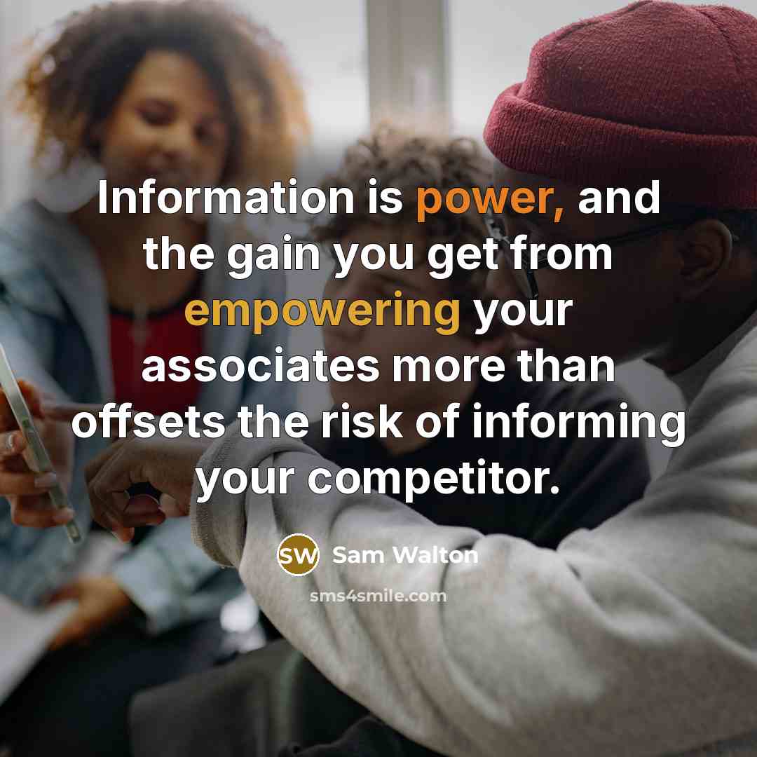 “Information is power, and the gain you get from empowering your associates more than offsets the risk of informing your competitor.” quote by Sam Walton