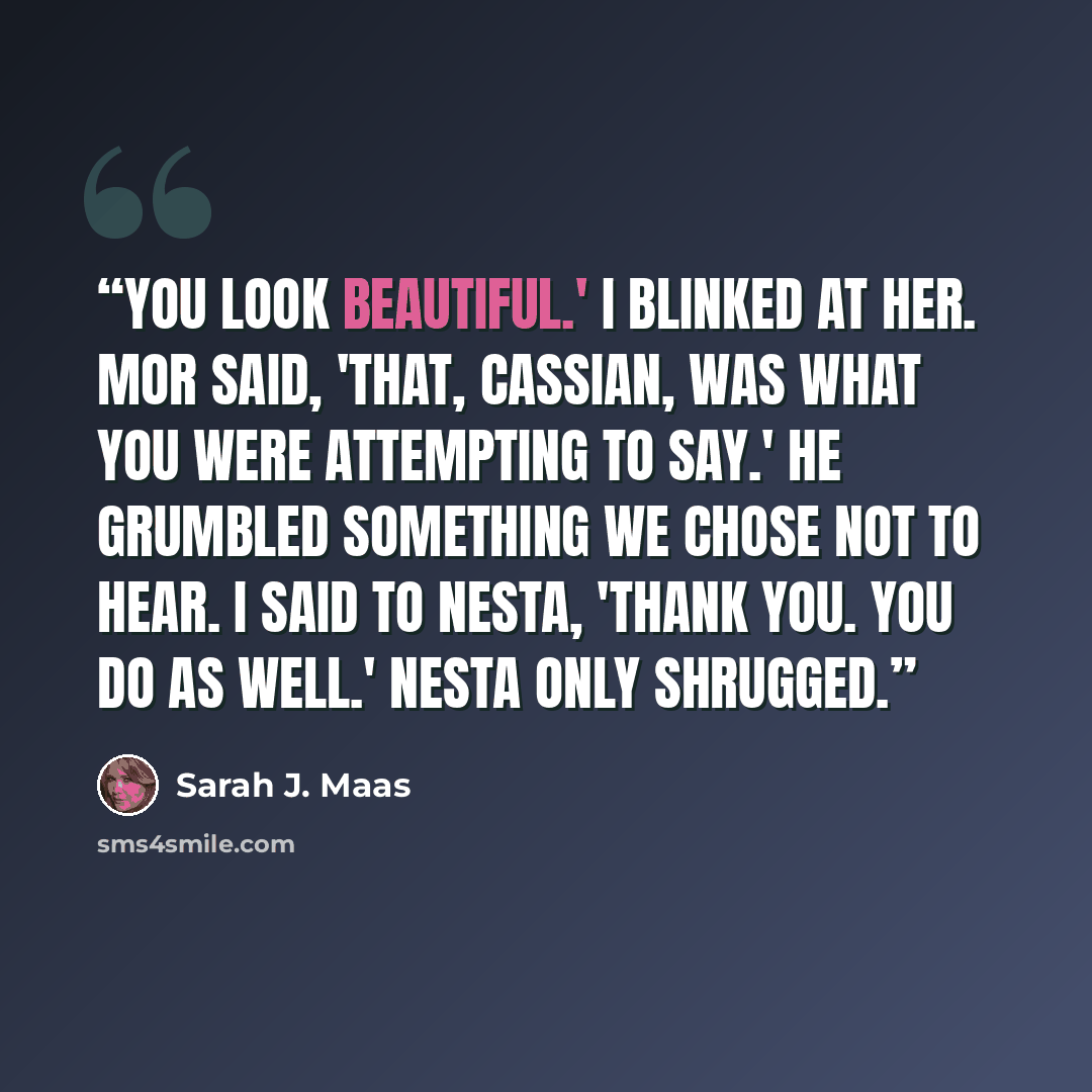 “You look beautiful.' I blinked at her. Mor said, 'That, Cassian, was what you were attempting to say.' He grumbled something we chose not to hear. I said to Nesta, 'Thank you. You do as well.' Nesta only shrugged.” quote by Sarah J. Maas