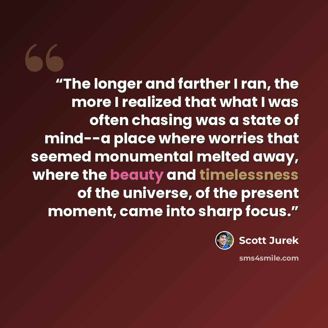 “The longer and farther I ran, the more I realized that what I was often chasing was a state of mind--a place where worries that seemed monumental melted away, where the beauty and timelessness of the universe, of the present moment, came into sharp focus.” quote by Scott Jurek