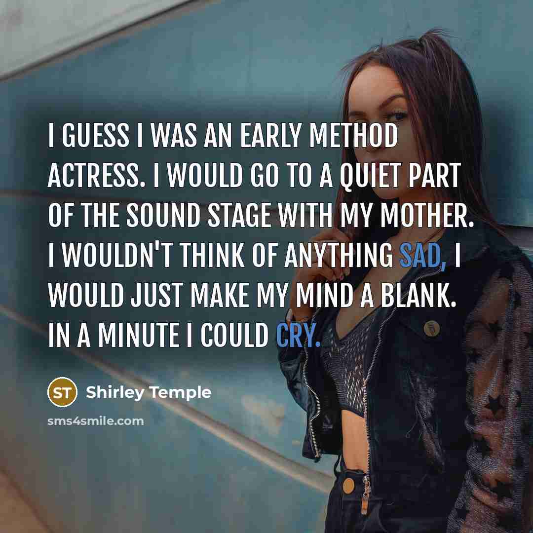 “I guess I was an early method actress. I would go to a quiet part of the sound stage with my mother. I wouldn't think of anything sad, I would just make my mind a blank. In a minute I could cry.” quote by Shirley Temple
