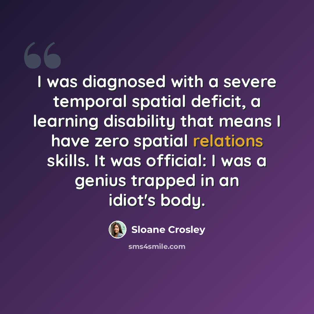 “I was diagnosed with a severe temporal spatial deficit, a learning disability that means I have zero spatial relations skills. It was official: I was a genius trapped in an idiot's body.” quote by Sloane Crosley