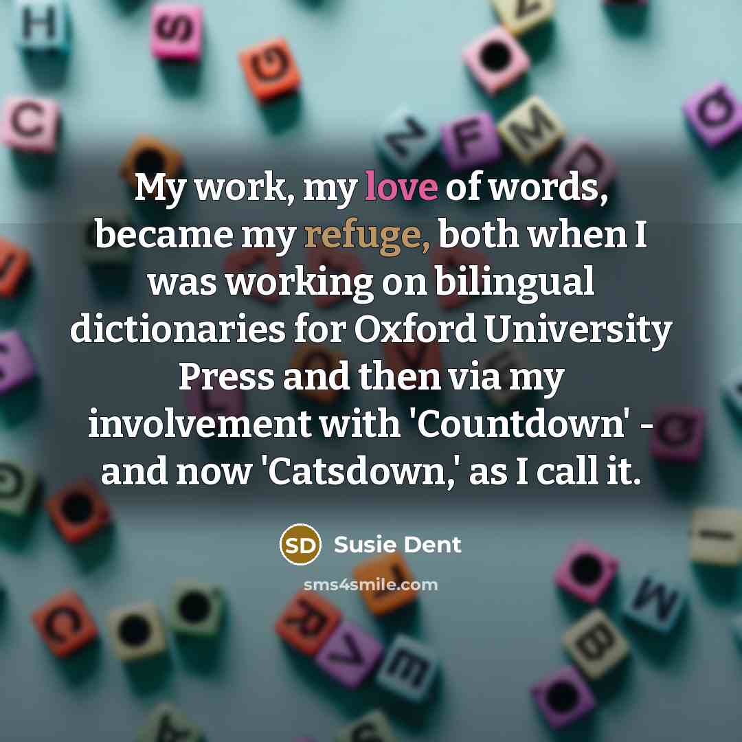 “My work, my love of words, became my refuge, both when I was working on bilingual dictionaries for Oxford University Press and then via my involvement with 'Countdown' - and now 'Catsdown,' as I call it.” quote by Susie Dent