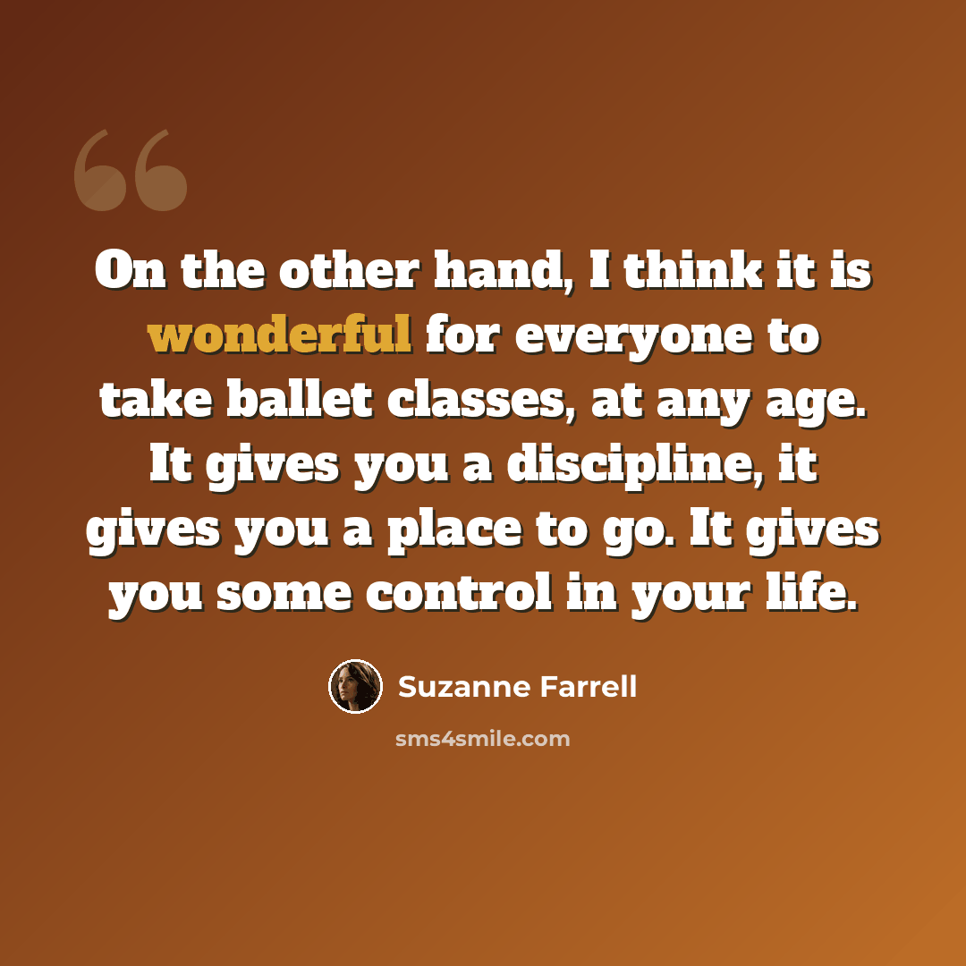 “On the other hand, I think it is wonderful for everyone to take ballet classes, at any age. It gives you a discipline, it gives you a place to go. It gives you some control in your life.” quote by Suzanne Farrell