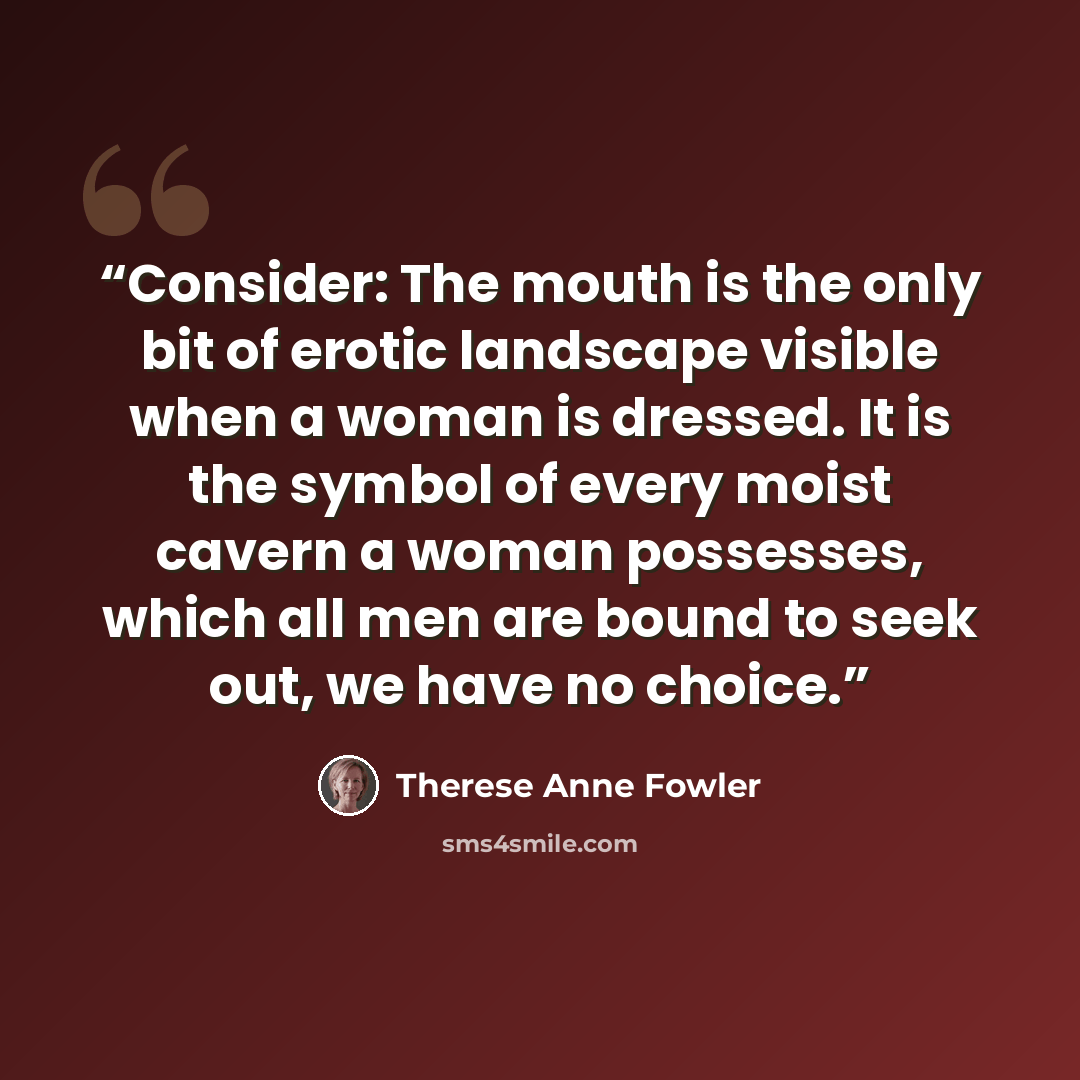 “Consider: The mouth is the only bit of erotic landscape visible when a woman is dressed. It is the symbol of every moist cavern a woman possesses, which all men are bound to seek out, we have no choice.” quote by Therese Anne Fowler