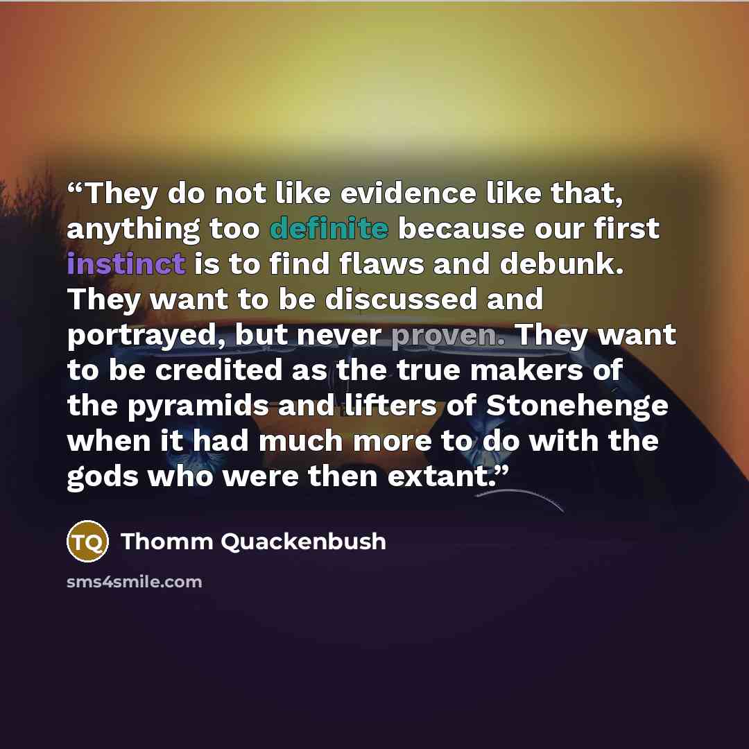 “They do not like evidence like that, anything too definite because our first instinct is to find flaws and debunk. They want to be discussed and portrayed, but never proven. They want to be credited as the true makers of the pyramids and lifters of Stonehenge when it had much more to do with the…” quote by Thomm Quackenbush
