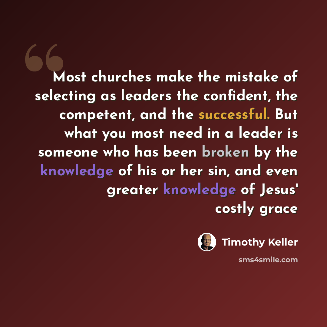 “Most churches make the mistake of selecting as leaders the confident, the competent, and the successful. But what you most need in a leader is someone who has been broken by the knowledge of his or her sin, and even greater knowledge of Jesus' costly grace” quote by Timothy Keller