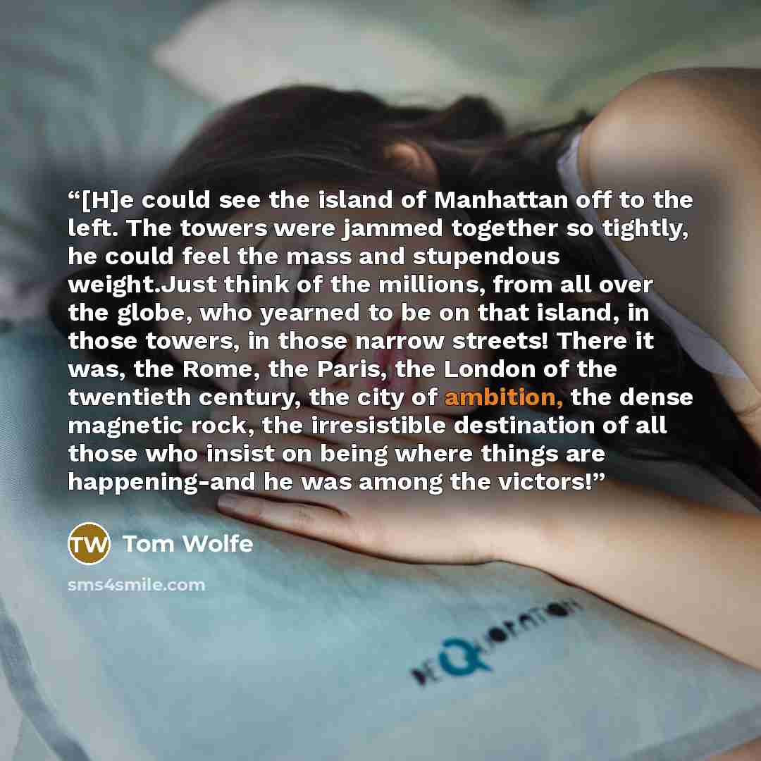 “[H]e could see the island of Manhattan off to the left. The towers were jammed together so tightly, he could feel the mass and stupendous weight.Just think of the millions, from all over the globe, who yearned to be on that island, in those towers, in those narrow streets! There it was, the Rome…” quote by Tom Wolfe