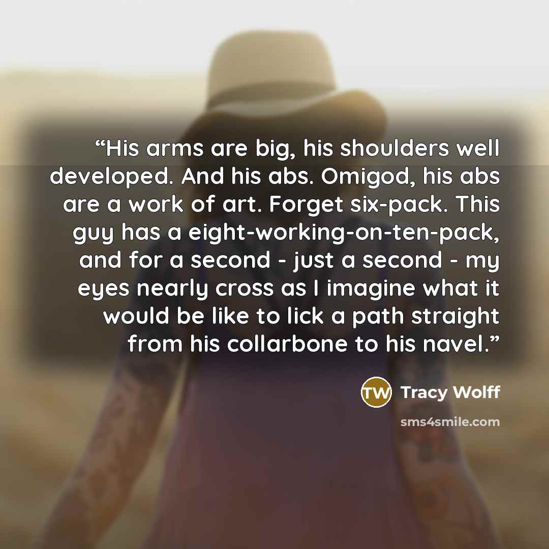 “His arms are big, his shoulders well developed. And his abs. Omigod, his abs are a work of art. Forget six-pack. This guy has a eight-working-on-ten-pack, and for a second - just a second - my eyes nearly cross as I imagine what it would be like to lick a path straight from his collarbone to his…” quote by Tracy Wolff