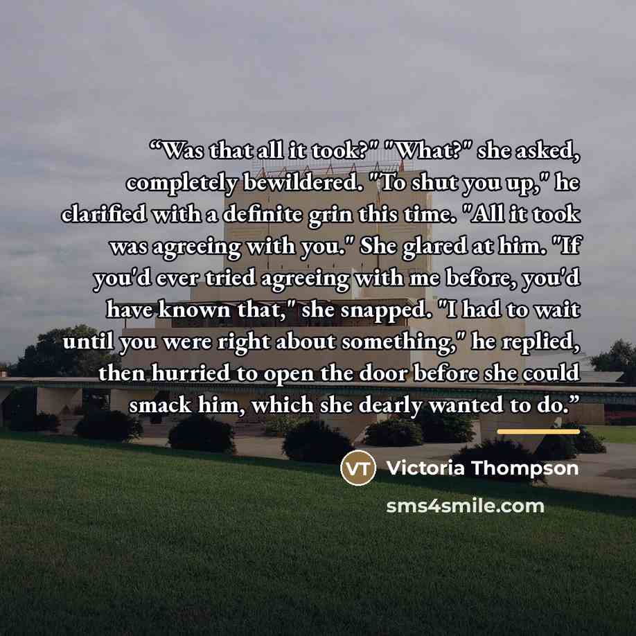 “Was that all it took?" "What?" she asked, completely bewildered. "To shut you up," he clarified with a definite grin this time. "All it took was agreeing with you." She glared at him. "If you'd ever tried agreeing with me before, you'd have known that," she snapped. "I had to wait until you were…” quote by Victoria Thompson