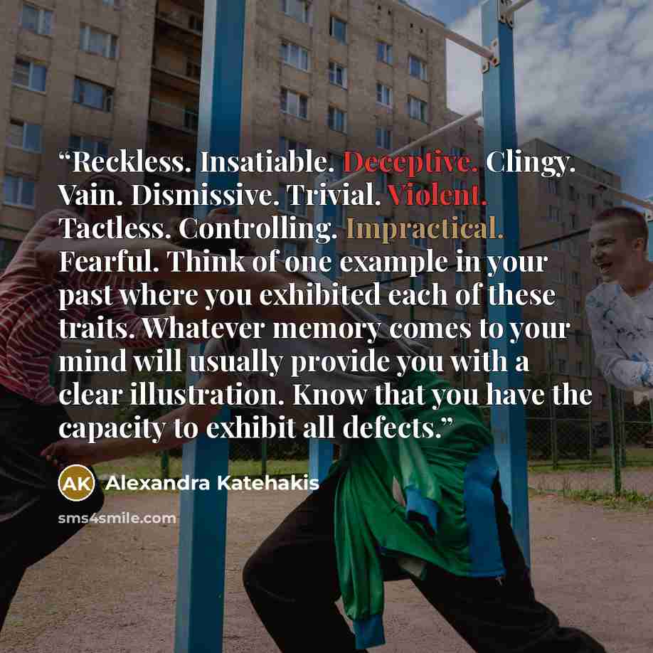 “Reckless. Insatiable. Deceptive. Clingy. Vain. Dismissive. Trivial. Violent. Tactless. Controlling. Impractical. Fearful. Think of one example in your past where you exhibited each of these traits. Whatever memory comes to your mind will usually provide you with a clear illustration. Know that you…” quote by Alexandra Katehakis