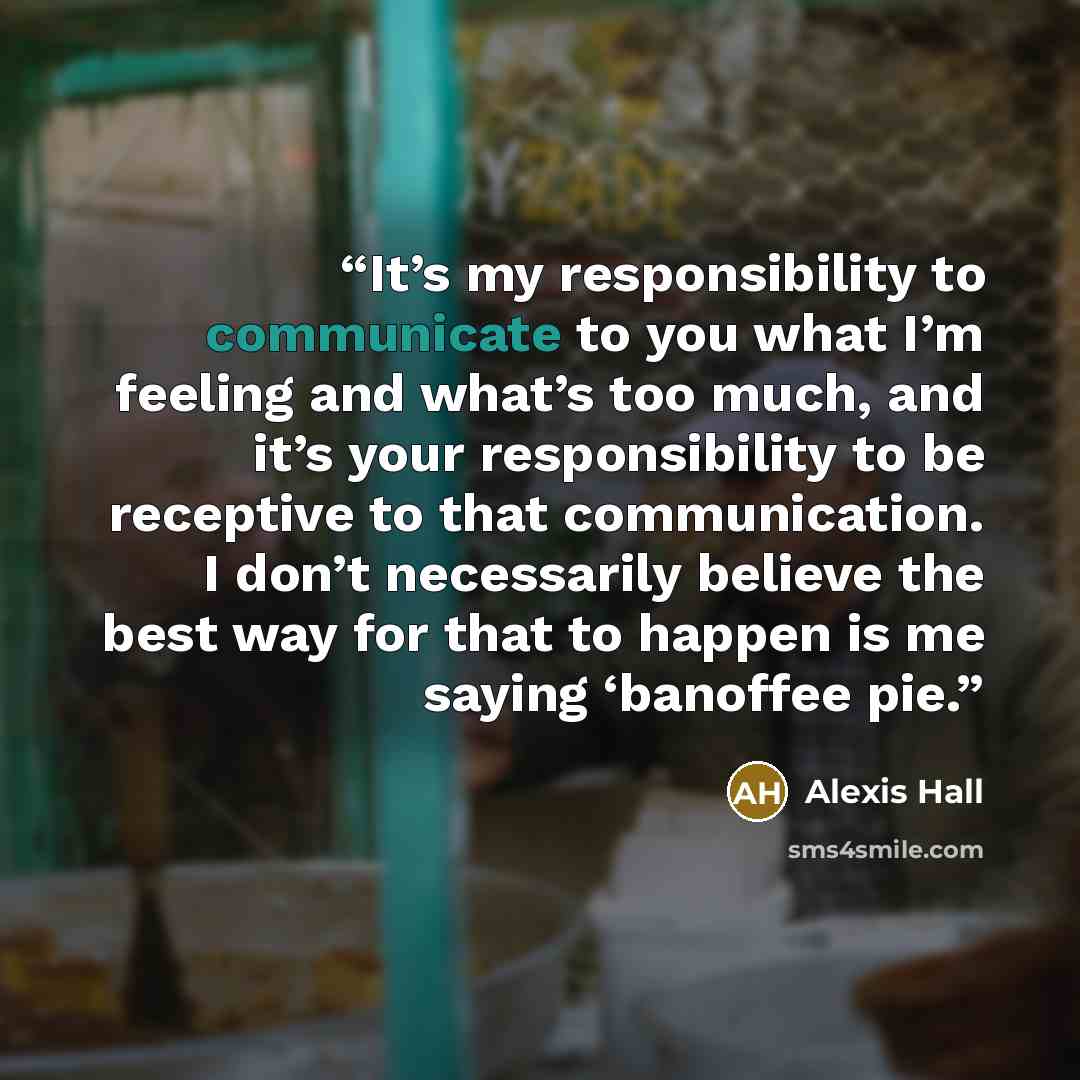 “It’s my responsibility to communicate to you what I’m feeling and what’s too much, and it’s your responsibility to be receptive to that communication. I don’t necessarily believe the best way for that to happen is me saying ‘banoffee pie.” quote by Alexis Hall