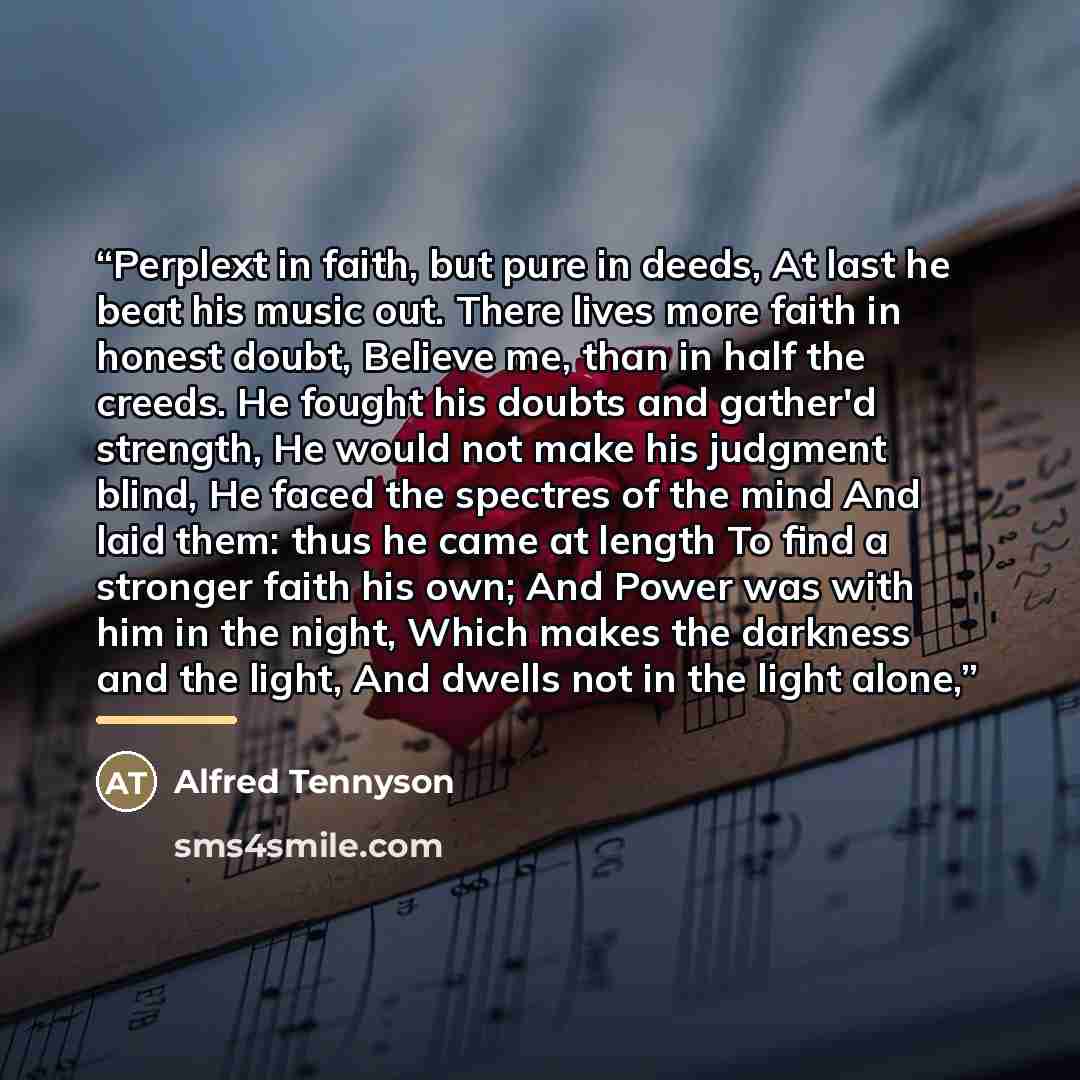 “Perplext in faith, but pure in deeds, At last he beat his music out. There lives more faith in honest doubt, Believe me, than in half the creeds. He fought his doubts and gather'd strength, He would not make his judgment blind, He faced the spectres of the mind And laid them: thus he came at…” quote by Alfred Tennyson