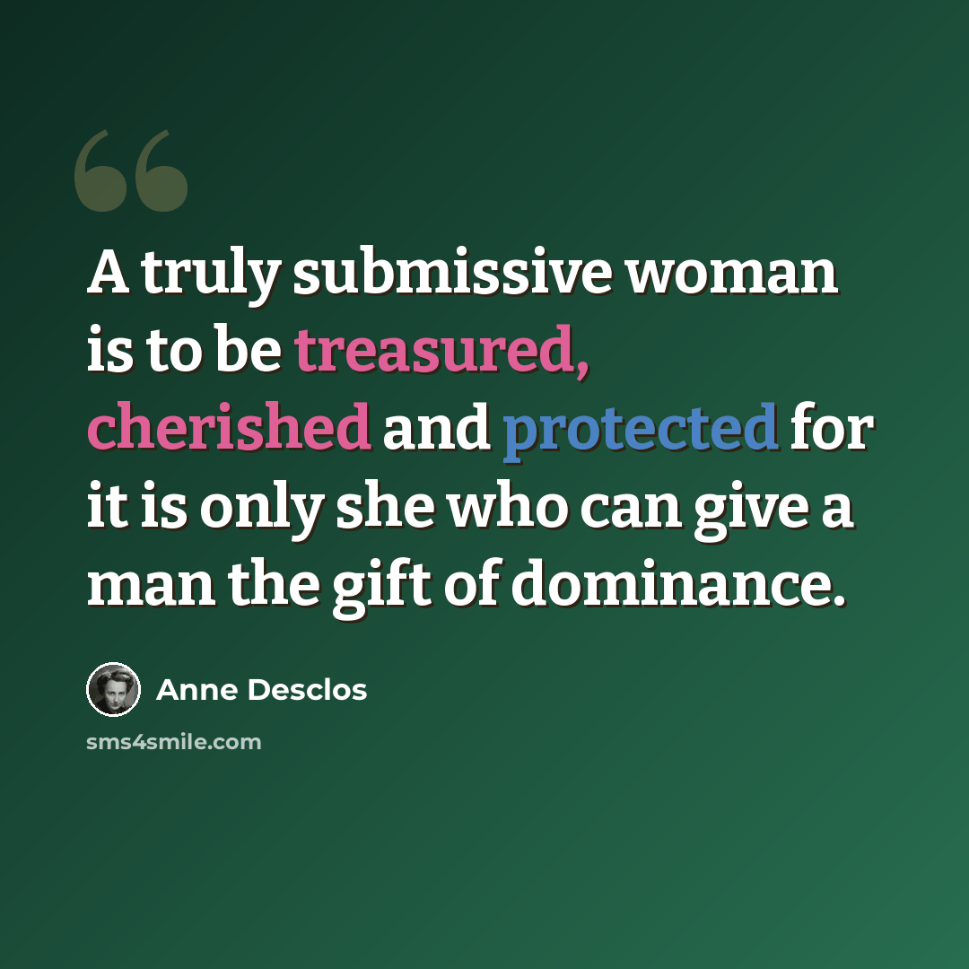 “A truly submissive woman is to be treasured, cherished and protected for it is only she who can give a man the gift of dominance.” quote by Anne Desclos
