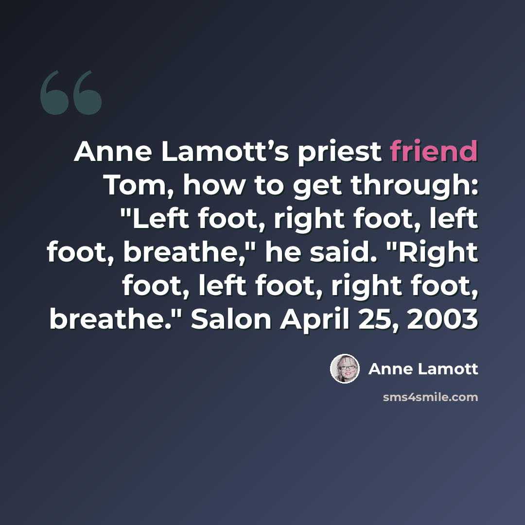 “Anne Lamott’s priest friend Tom, how to get through: "Left foot, right foot, left foot, breathe," he said. "Right foot, left foot, right foot, breathe." Salon April 25, 2003” quote by Anne Lamott