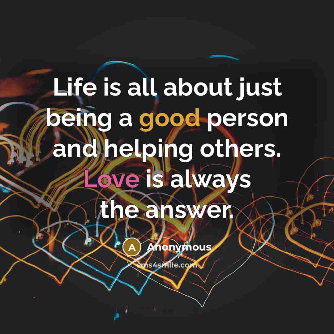 “Life is all about just being a good person and helping others. Love is always the answer.” quote by Anonymous