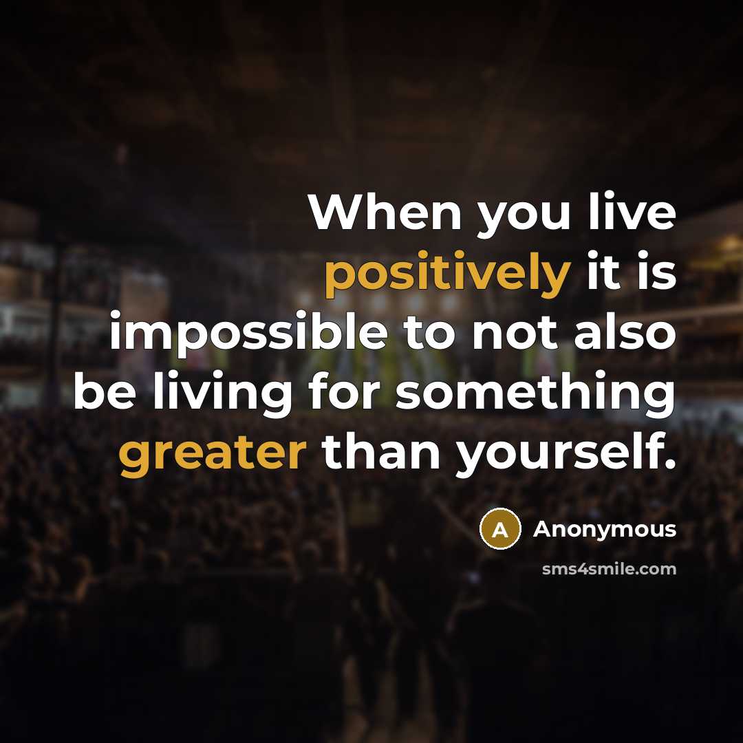 “When you live positively it is impossible to not also be living for something greater than yourself.” quote by Anonymous