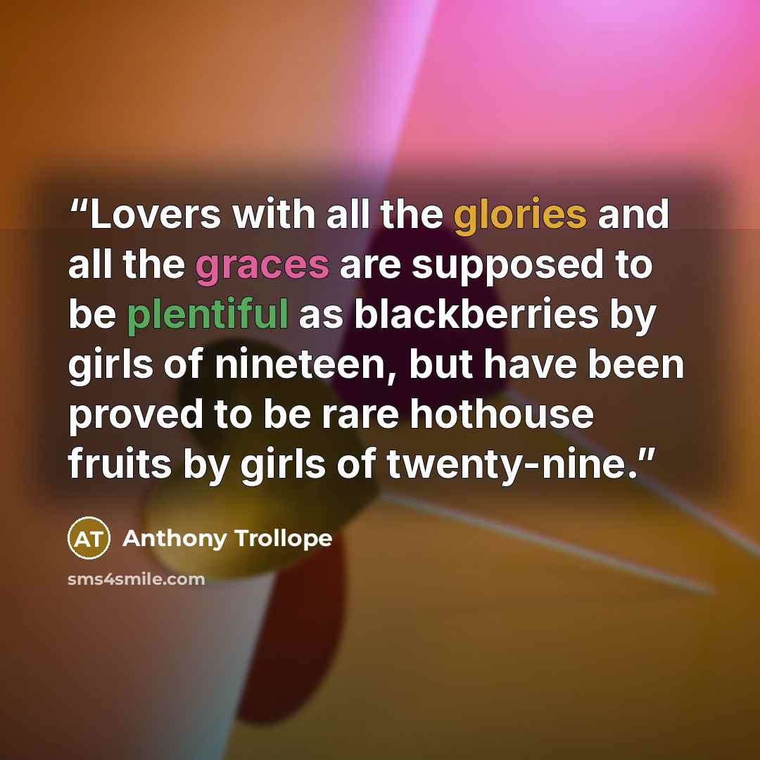 “Lovers with all the glories and all the graces are supposed to be plentiful as blackberries by girls of nineteen, but have been proved to be rare hothouse fruits by girls of twenty-nine.” quote by Anthony Trollope