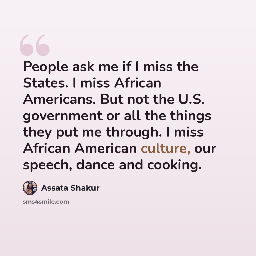 “People ask me if I miss the States. I miss African Americans. But not the U.S. government or all the things they put me through. I miss African American culture, our speech, dance and cooking.” quote by Assata Shakur