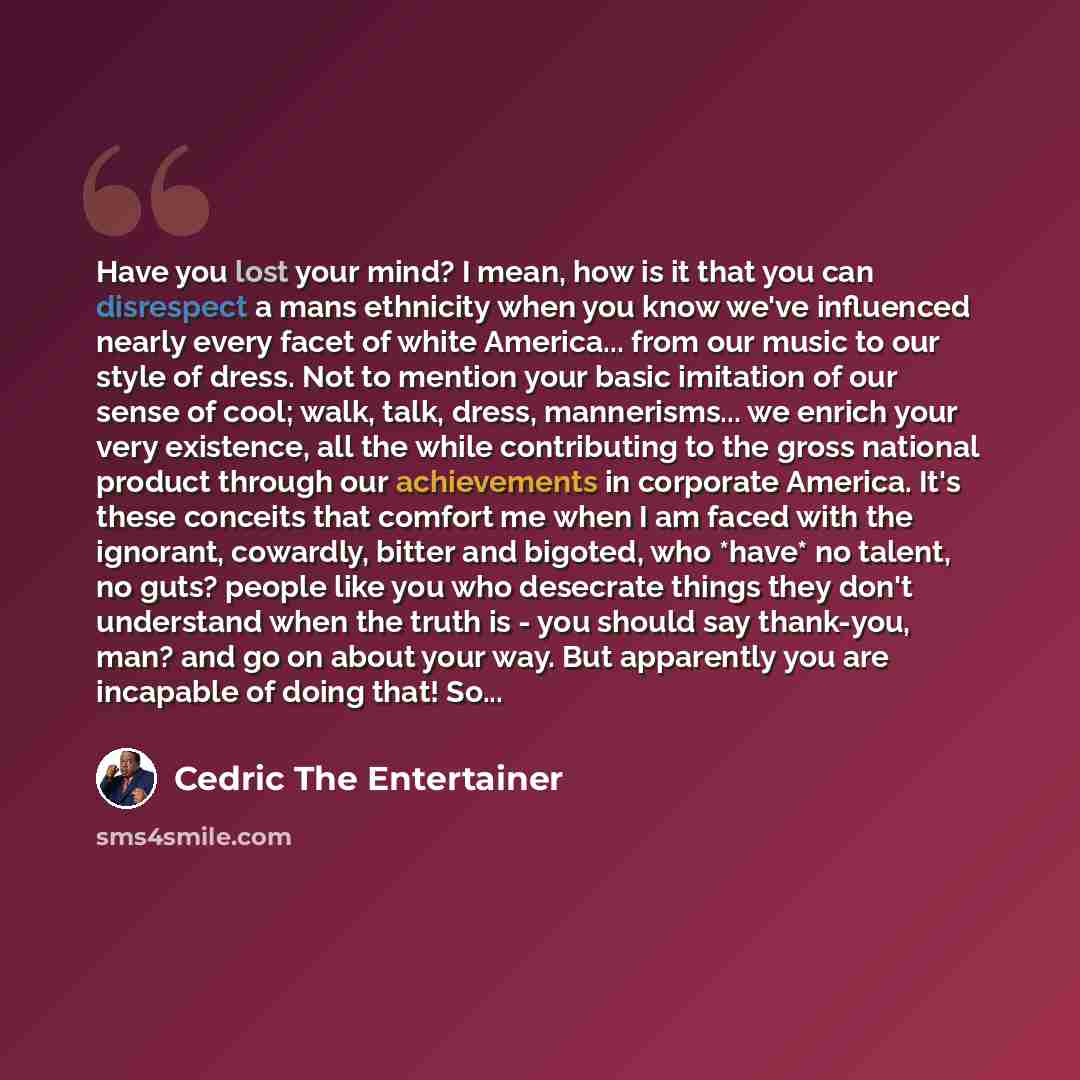 “Have you lost your mind? I mean, how is it that you can disrespect a mans ethnicity when you know we've influenced nearly every facet of white America... from our music to our style of dress. Not to mention your basic imitation of our sense of cool; walk, talk, dress, mannerisms... we enrich your…” quote by Cedric The Entertainer