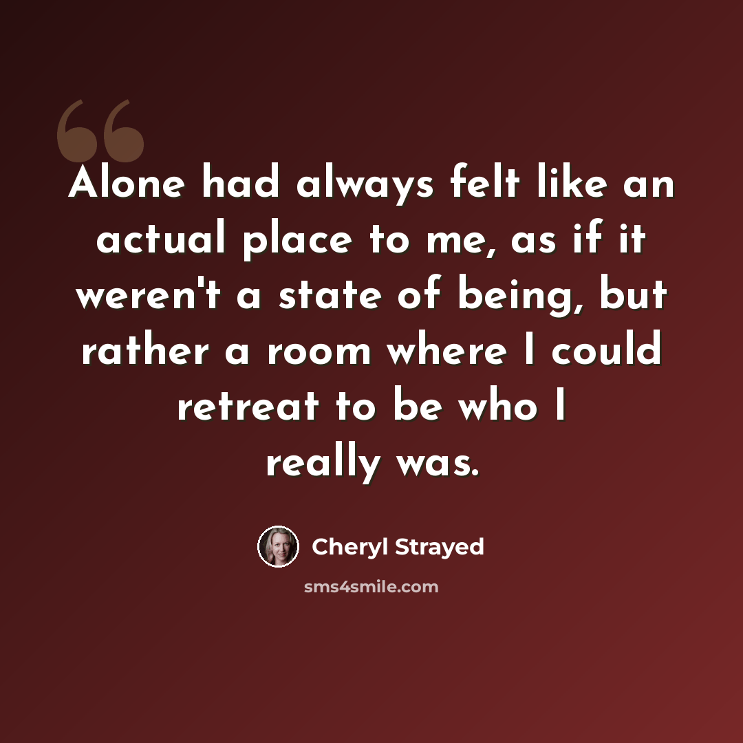 “Alone had always felt like an actual place to me, as if it weren't a state of being, but rather a room where I could retreat to be who I really was.” quote by Cheryl Strayed