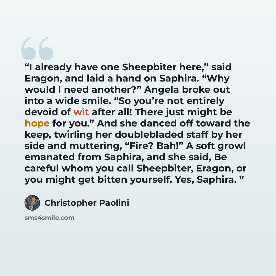 “I already have one Sheepbiter here,” said Eragon, and laid a hand on Saphira. “Why would I need another?” Angela broke out into a wide smile. “So you’re not entirely devoid of wit after all! There just might be hope for you.” And she danced off toward the keep, twirling her doublebladed staff by…” quote by Christopher Paolini