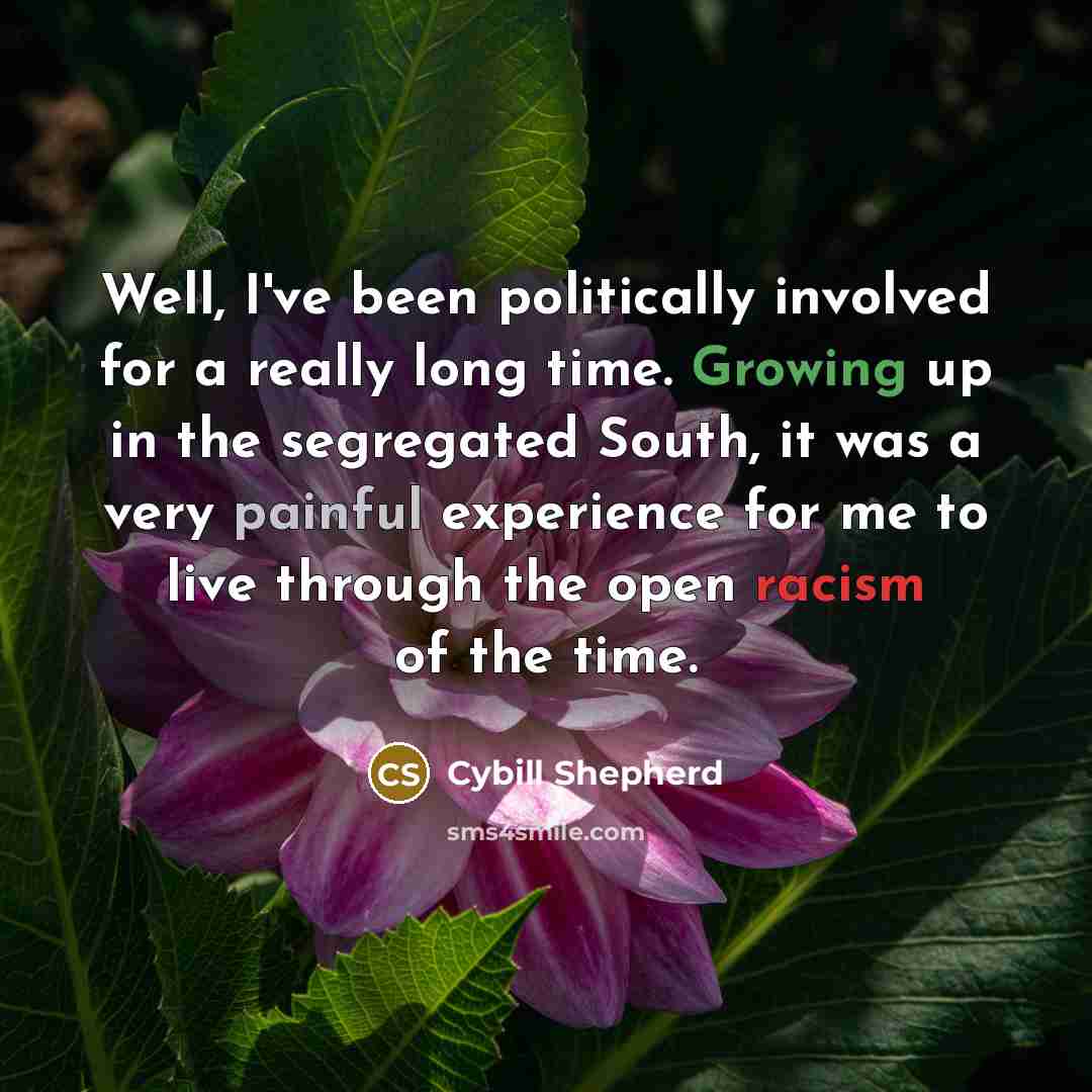 “Well, I've been politically involved for a really long time. Growing up in the segregated South, it was a very painful experience for me to live through the open racism of the time.” quote by Cybill Shepherd