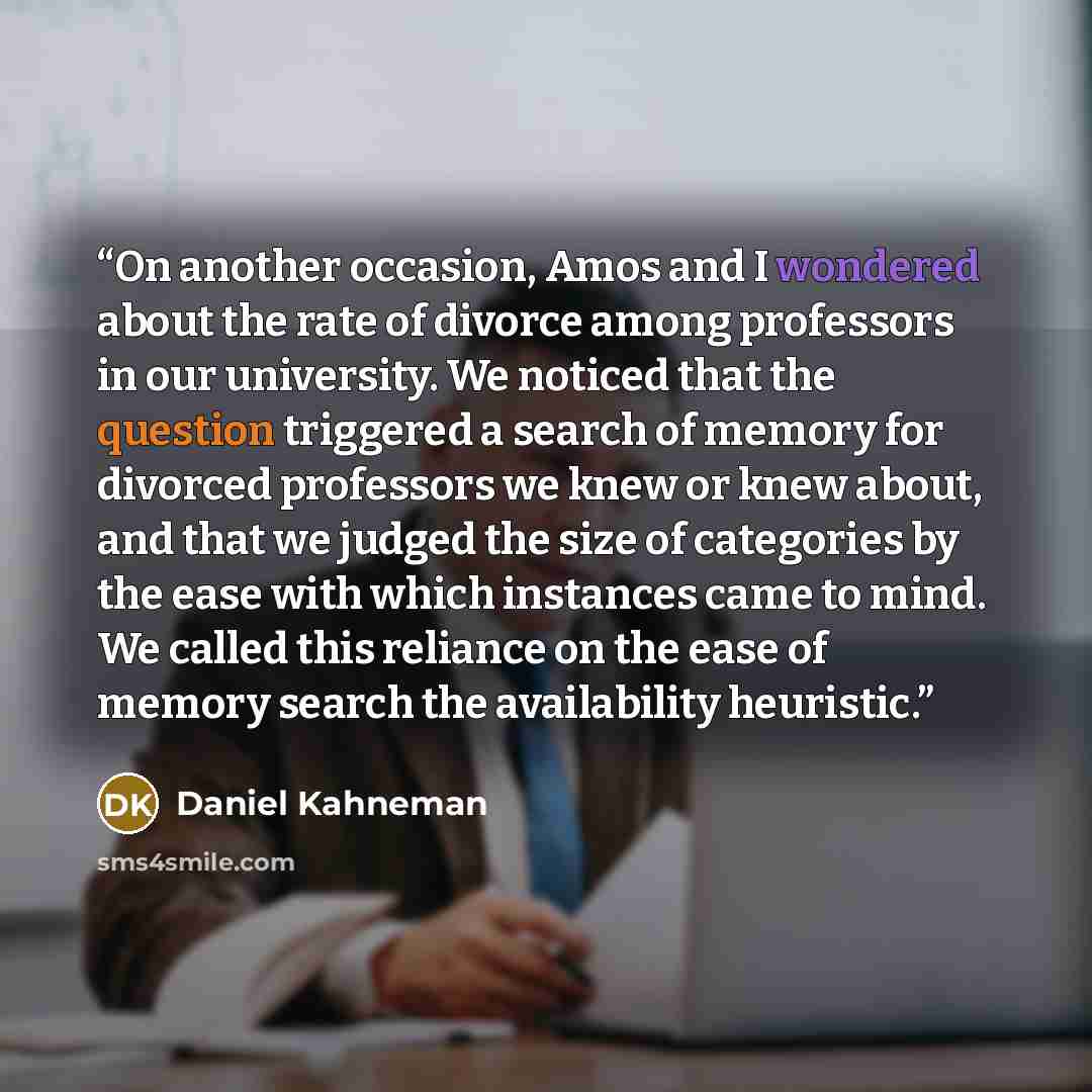 “On another occasion, Amos and I wondered about the rate of divorce among professors in our university. We noticed that the question triggered a search of memory for divorced professors we knew or knew about, and that we judged the size of categories by the ease with which instances came to mind…” quote by Daniel Kahneman